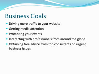 Business Goals
 Driving more traffic to your website
 Getting media attention
 Promoting your events
 Interacting with professionals from around the globe
 Obtaining free advice from top consultants on urgent
business issues
 