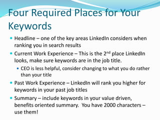 Four Required Places for Your
Keywords
 Headline – one of the key areas LinkedIn considers when
ranking you in search results
 Current Work Experience – This is the 2nd place LinkedIn
looks, make sure keywords are in the job title.
 CEO is less helpful, consider changing to what you do rather
than your title
 Past Work Experience – LinkedIn will rank you higher for
keywords in your past job titles
 Summary – include keywords in your value driven,
benefits oriented summary. You have 2000 characters –
use them!
 