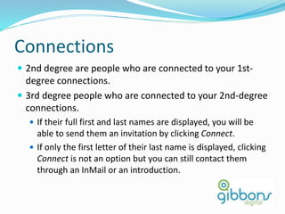 Connections
 2nd degree are people who are connected to your 1st-
degree connections.
 3rd degree people who are connected to your 2nd-degree
connections.
 If their full first and last names are displayed, you will be
able to send them an invitation by clicking Connect.
 If only the first letter of their last name is displayed, clicking
Connect is not an option but you can still contact them
through an InMail or an introduction.
41
 