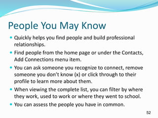 People You May Know
 Quickly helps you find people and build professional
relationships.
 Find people from the home page or under the Contacts,
Add Connections menu item.
 You can ask someone you recognize to connect, remove
someone you don’t know (x) or click through to their
profile to learn more about them.
 When viewing the complete list, you can filter by where
they work, used to work or where they went to school.
 You can assess the people you have in common.
52
 