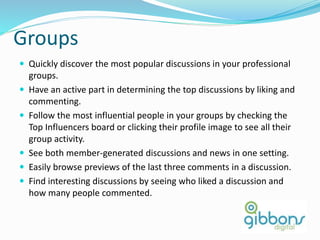 Groups
 Quickly discover the most popular discussions in your professional
groups.
 Have an active part in determining the top discussions by liking and
commenting.
 Follow the most influential people in your groups by checking the
Top Influencers board or clicking their profile image to see all their
group activity.
 See both member-generated discussions and news in one setting.
 Easily browse previews of the last three comments in a discussion.
 Find interesting discussions by seeing who liked a discussion and
how many people commented.
57
 