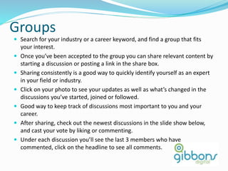 Groups
 Search for your industry or a career keyword, and find a group that fits
your interest.
 Once you’ve been accepted to the group you can share relevant content by
starting a discussion or posting a link in the share box.
 Sharing consistently is a good way to quickly identify yourself as an expert
in your field or industry.
 Click on your photo to see your updates as well as what’s changed in the
discussions you’ve started, joined or followed.
 Good way to keep track of discussions most important to you and your
career.
 After sharing, check out the newest discussions in the slide show below,
and cast your vote by liking or commenting.
 Under each discussion you’ll see the last 3 members who have
commented, click on the headline to see all comments.
 