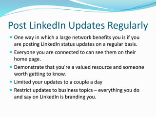 Post LinkedIn Updates Regularly
 One way in which a large network benefits you is if you
are posting LinkedIn status updates on a regular basis.
 Everyone you are connected to can see them on their
home page.
 Demonstrate that you’re a valued resource and someone
worth getting to know.
 Limited your updates to a couple a day
 Restrict updates to business topics – everything you do
and say on LinkedIn is branding you.
 