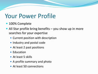 Your Power Profile
 100% Complete
 All Star profile bring benefits – you show up in more
searches for your expertise
 Current position with description
 Industry and postal code
 At least 2 past positions
 Education
 At least 5 skills
 A profile summary and photo
 At least 50 connections
 