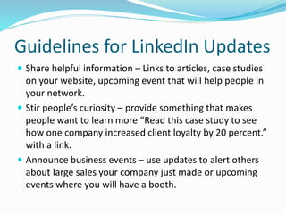 Guidelines for LinkedIn Updates
 Share helpful information – Links to articles, case studies
on your website, upcoming event that will help people in
your network.
 Stir people’s curiosity – provide something that makes
people want to learn more “Read this case study to see
how one company increased client loyalty by 20 percent.”
with a link.
 Announce business events – use updates to alert others
about large sales your company just made or upcoming
events where you will have a booth.
 