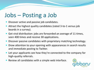 Jobs – Posting a Job
 Discover active and passive job candidates.
 Attract the highest quality candidates (rated 3-to-1 versus job
boards in a survey).
 Get viral distribution: jobs are forwarded an average of 11 times,
seen 400 times and receive 30 applications.
 Discover passive candidates with proprietary matching technology.
 Draw attention to your opening with appearances in search results
and immediate posting to Twitter.
 Let your applicants see how they’re connected to the company for
high-quality referrals.
 Review all candidates with a simple web interface.
72
 
