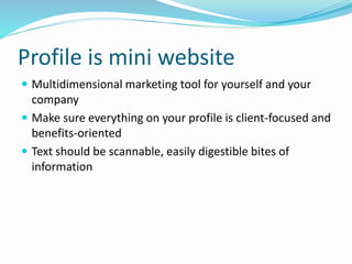 Profile is mini website
 Multidimensional marketing tool for yourself and your
company
 Make sure everything on your profile is client-focused and
benefits-oriented
 Text should be scannable, easily digestible bites of
information
 