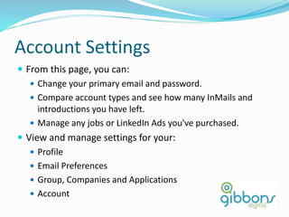 Account Settings
 From this page, you can:
 Change your primary email and password.
 Compare account types and see how many InMails and
introductions you have left.
 Manage any jobs or LinkedIn Ads you've purchased.
 View and manage settings for your:
 Profile
 Email Preferences
 Group, Companies and Applications
 Account
80
 