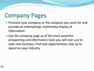 Company Pages
 Promote your company or the company you work for and
provide an entertaining, multimedia display of
information
 Use the company page as of the most powerful
prospecting and information tools you will ever use to
seek new business, find new opportunities, stay up to
speed on your industry
83
 