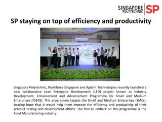 Singapore Polytechnic, Workforce Singapore and Agilent Technologies recently launched a
new collaborative Lean Enterprise Development (LED) project known as Industry
Development, Enhancement and Advancement Programme for Small and Medium
Enterprises (IDEAS). This programme targets the Small and Medium Enterprises (SMEs),
bearing hope that it would help them improve the efficiency and productivity of their
product testing and development efforts. The first to embark on this programme is the
Food Manufacturing industry.
SP staying on top of efficiency and productivity
 