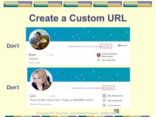 16
Create a Custom URL
Don’t
© Copyright 2019 – Denis Curtin – www.JobSearchChicago.com – All Rights Reserved
www.linkedin.com/in/lori-greiner-71995235
Don’t www.linkedin.com/in/mark-cuban-06a0755b
 