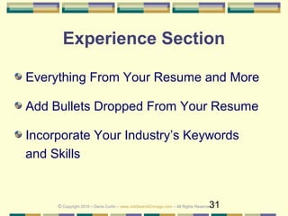31
Experience Section
Everything From Your Resume and More
Add Bullets Dropped From Your Resume
Incorporate Your Industry’s Keywords
and Skills
© Copyright 2019 – Denis Curtin – www.JobSearchChicago.com – All Rights Reserved
 