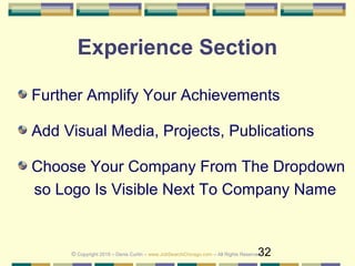 32
Experience Section
Further Amplify Your Achievements
Add Visual Media, Projects, Publications
Choose Your Company From The Dropdown
so Logo Is Visible Next To Company Name
© Copyright 2019 – Denis Curtin – www.JobSearchChicago.com – All Rights Reserved
 