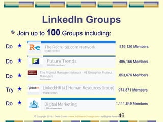 46
LinkedIn Groups
Join up to 100 Groups including:
819,126 Members
485,166 Members
Do
Do
Do
974,871 Members
853,676 Members
Try
© Copyright 2019 – Denis Curtin – www.JobSearchChicago.com – All Rights Reserved
1,111,649 MembersDo
 