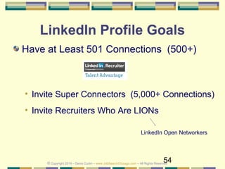 54
LinkedIn Profile Goals
Have at Least 501 Connections (500+)
• Invite Super Connectors (5,000+ Connections)
• Invite Recruiters Who Are LIONs
LinkedIn Open Networkers
© Copyright 2019 – Denis Curtin – www.JobSearchChicago.com – All Rights Reserved
 