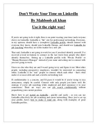 Don't Waste Your Time on LinkedIn
By Mahboob ali khan
Use it the right way!
If you're not going to do it right, there is no point wasting your time (and everyone
else's) on LinkedIn. LinkedIn is "the" site for professional networking. Everyone,
in my opinion, should have a (complete) LinkedIn profile, should connect with
everyone they know, should join LinkedIn Groups, and should use LinkedIn for
job searching when they are in the market for a new job.
That said, LinkedIn is not going to work for you if you don't identify yourself. I've
received several invitations to connect in the last week from people who didn't
identify themselves. Setting up a LinkedIn profile with "Private Profile" or
"Human Resources Manager" instead of your name and asking me to connect with
you isn't going to work.
I have no clue who they are and I wasn't going to try and figure it out. Most other
people, including prospective employers, wouldn't be interested in connecting
either. LinkedIn is for "real" people to connect which each other - that's what
makes it so successful and such a terrific networking tool.
If confidentiality is a concern, and I'd guess it would be if you're trying to stay
anonymous, simply be careful. Connect with only people you know well. Be
strategic if you're job searching while employed and don't announce it to your
connections. There are ways you can job search confidentially without
jeopardizing your current position.
Here's how to get started on LinkedIn - quickly and easily - so you can use
LinkedIn effectively for job searching and career networking. Once you've set up
your profile, here's how to make it stand out, along with examples of great
LinkedIn profiles.
 