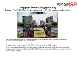 Singapore Power began its sponsorship of SP's solar car project, SunSPEC, this year.
Its $1 million sponsorship fuelled efforts in building the 220kg, two-seater SunSPEC 4 that represented
Singapore at the World Solar Challenge (WSC) 2015. This sponsorship will also fund the project for its WSC
entries in 2017 and 2019.
The SunSPEC team at the finish line in Adelaide, Australia. On the far right is SP Board of Governors chairman Bill
Chang (in brown shirt), who flew down to visit the team.
Singapore Power x Singapore Poly
Singapore Power’s $1 million, five-year sponsorship of SP’s solar car powers up the project
 