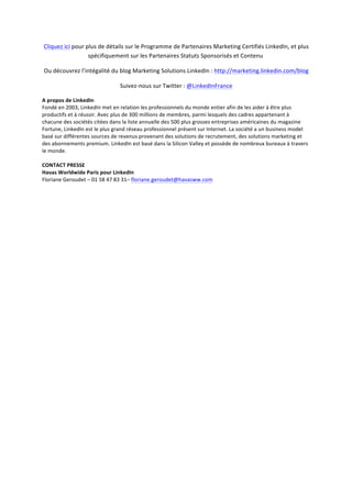 Cliquez	
  ici	
  pour	
  plus	
  de	
  détails	
  sur	
  le	
  Programme	
  de	
  Partenaires	
  Marketing	
  Certifiés	
  LinkedIn,	
  et	
  plus	
  
spécifiquement	
  sur	
  les	
  Partenaires	
  Statuts	
  Sponsorisés	
  et	
  Contenu	
  	
  
Ou	
  découvrez	
  l’intégalité	
  du	
  blog	
  Marketing	
  Solutions	
  LinkedIn	
  :	
  http://marketing.linkedin.com/blog	
  
Suivez-­‐nous	
  sur	
  Twitter	
  :	
  @LinkedInFrance	
  
A	
  propos	
  de	
  LinkedIn	
  	
  
Fondé	
  en	
  2003,	
  LinkedIn	
  met	
  en	
  relation	
  les	
  professionnels	
  du	
  monde	
  entier	
  afin	
  de	
  les	
  aider	
  à	
  être	
  plus	
  
productifs	
  et	
  à	
  réussir.	
  Avec	
  plus	
  de	
  300	
  millions	
  de	
  membres,	
  parmi	
  lesquels	
  des	
  cadres	
  appartenant	
  à	
  
chacune	
  des	
  sociétés	
  citées	
  dans	
  la	
  liste	
  annuelle	
  des	
  500	
  plus	
  grosses	
  entreprises	
  américaines	
  du	
  magazine	
  
Fortune,	
  LinkedIn	
  est	
  le	
  plus	
  grand	
  réseau	
  professionnel	
  présent	
  sur	
  Internet.	
  La	
  société	
  a	
  un	
  business	
  model	
  
basé	
  sur	
  différentes	
  sources	
  de	
  revenus	
  provenant	
  des	
  solutions	
  de	
  recrutement,	
  des	
  solutions	
  marketing	
  et	
  
des	
  abonnements	
  premium.	
  LinkedIn	
  est	
  basé	
  dans	
  la	
  Silicon	
  Valley	
  et	
  possède	
  de	
  nombreux	
  bureaux	
  à	
  travers	
  
le	
  monde.	
  
	
  
CONTACT	
  PRESSE	
  
Havas	
  Worldwide	
  Paris	
  pour	
  LinkedIn	
  	
  
Floriane	
  Geroudet	
  –	
  01	
  58	
  47	
  83	
  31–	
  floriane.geroudet@havasww.com	
  
	
  
	
  
 