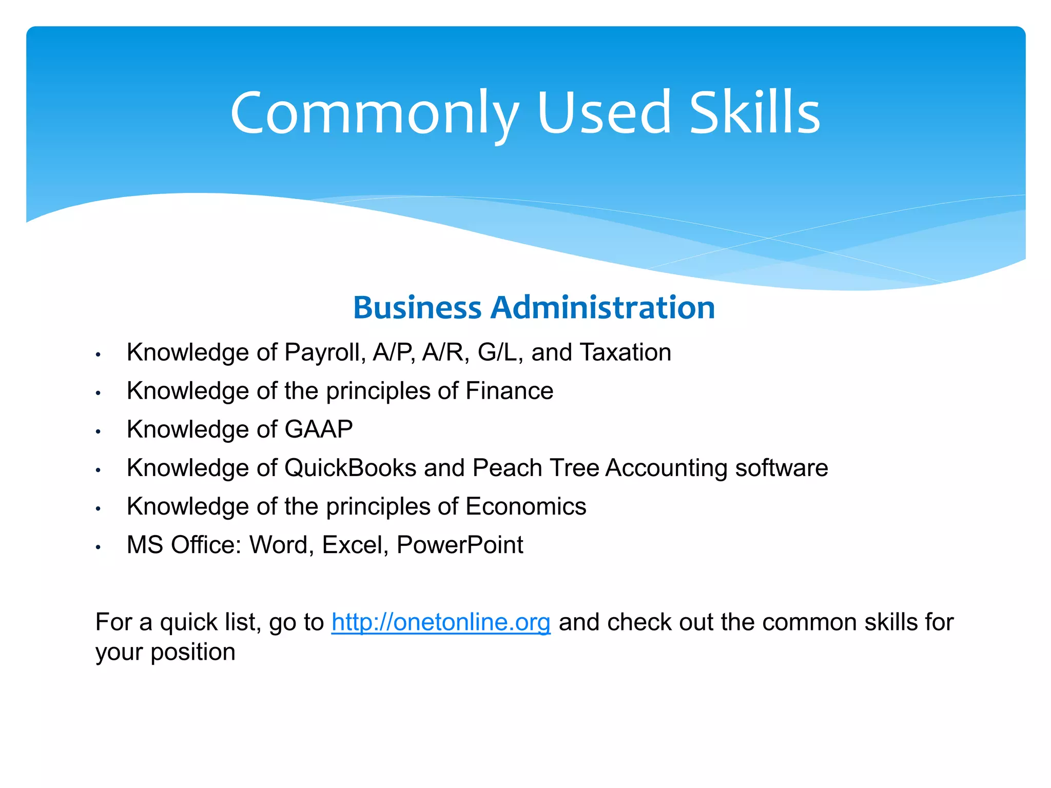 Commonly Used Skills
Business Administration
• Knowledge of Payroll, A/P, A/R, G/L, and Taxation
• Knowledge of the principles of Finance
• Knowledge of GAAP
• Knowledge of QuickBooks and Peach Tree Accounting software
• Knowledge of the principles of Economics
• MS Office: Word, Excel, PowerPoint
For a quick list, go to http://onetonline.org and check out the common skills for
your position
 