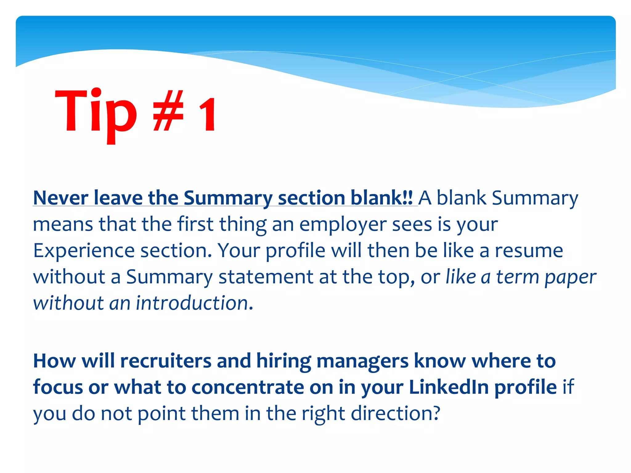 Tip # 1
Never leave the Summary section blank!! A blank Summary
means that the first thing an employer sees is your
Experience section. Your profile will then be like a resume
without a Summary statement at the top, or like a term paper
without an introduction.
How will recruiters and hiring managers know where to
focus or what to concentrate on in your LinkedIn profile if
you do not point them in the right direction?
 