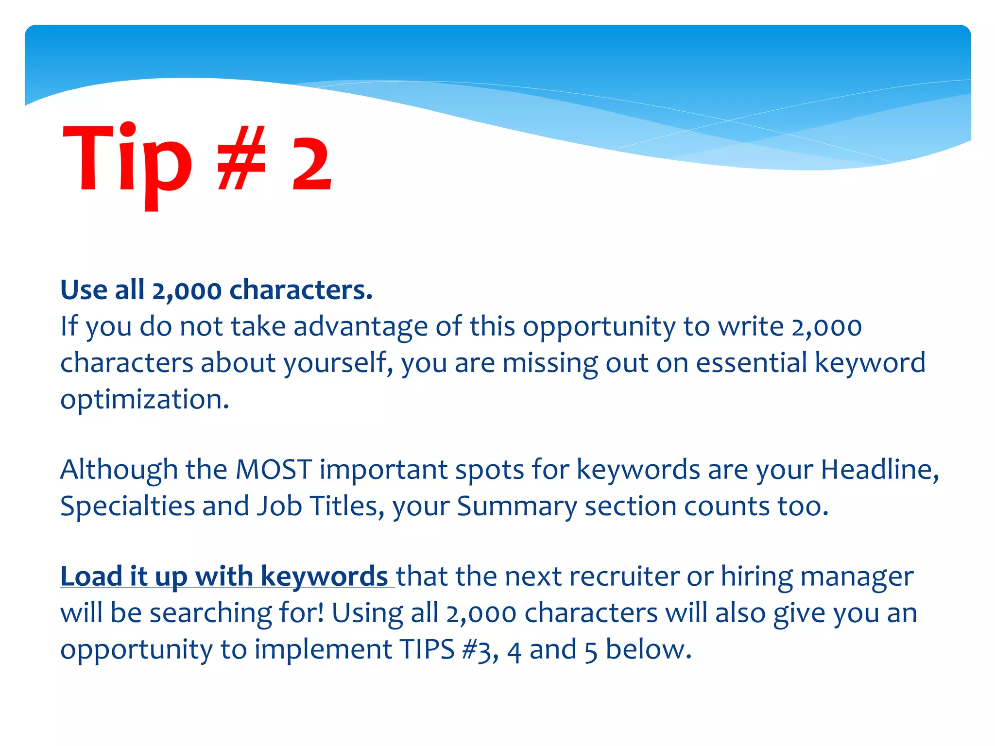 Tip # 2
Use all 2,000 characters.
If you do not take advantage of this opportunity to write 2,000
characters about yourself, you are missing out on essential keyword
optimization.
Although the MOST important spots for keywords are your Headline,
Specialties and Job Titles, your Summary section counts too.
Load it up with keywords that the next recruiter or hiring manager
will be searching for! Using all 2,000 characters will also give you an
opportunity to implement TIPS #3, 4 and 5 below.
 