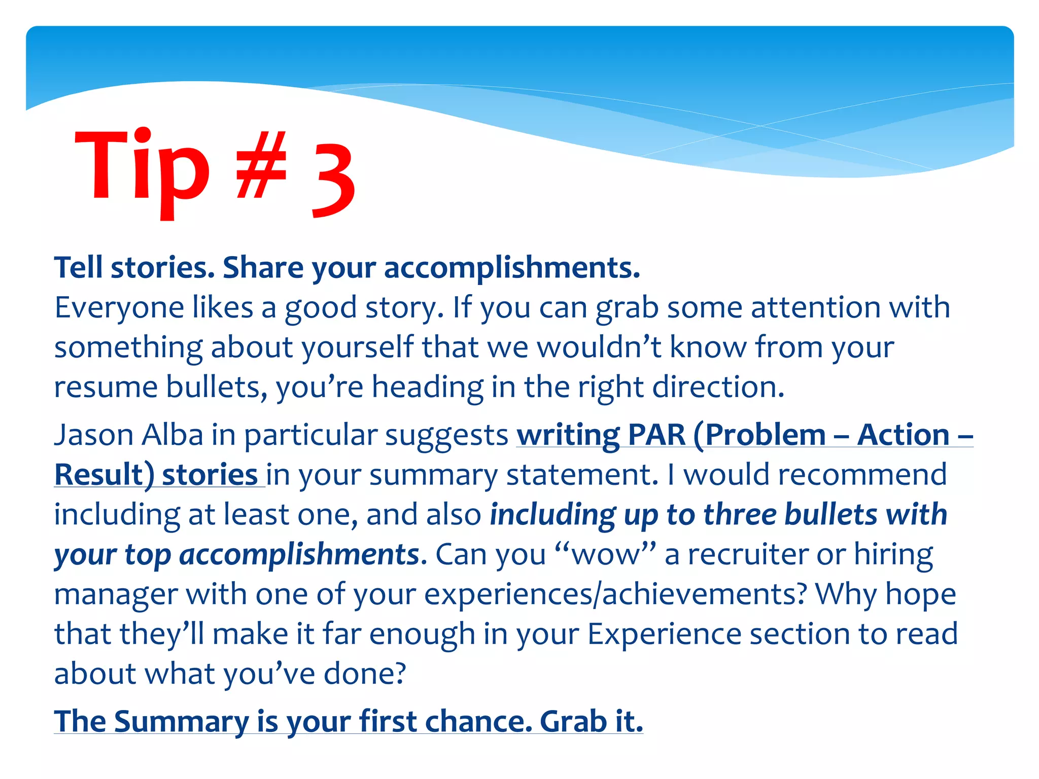 Tip # 3
Tell stories. Share your accomplishments.
Everyone likes a good story. If you can grab some attention with
something about yourself that we wouldn’t know from your
resume bullets, you’re heading in the right direction.
Jason Alba in particular suggests writing PAR (Problem – Action –
Result) stories in your summary statement. I would recommend
including at least one, and also including up to three bullets with
your top accomplishments. Can you “wow” a recruiter or hiring
manager with one of your experiences/achievements? Why hope
that they’ll make it far enough in your Experience section to read
about what you’ve done?
The Summary is your first chance. Grab it.
 