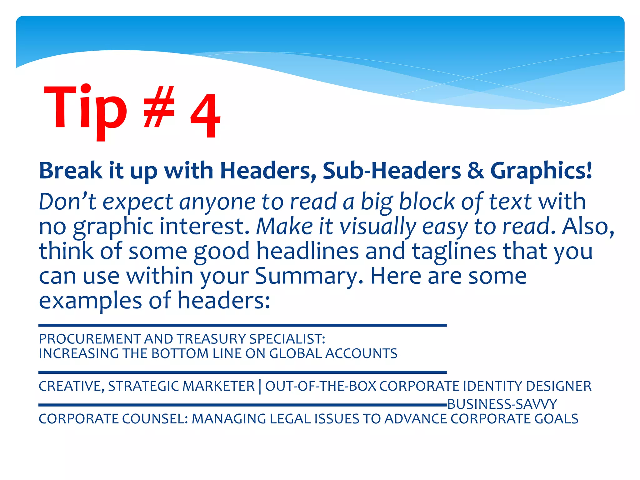 Tip # 4
Break it up with Headers, Sub-Headers & Graphics!
Don’t expect anyone to read a big block of text with
no graphic interest. Make it visually easy to read. Also,
think of some good headlines and taglines that you
can use within your Summary. Here are some
examples of headers:
▬▬▬▬▬▬▬▬▬▬▬▬▬▬▬▬▬▬▬▬▬▬▬▬▬▬▬
PROCUREMENT AND TREASURY SPECIALIST:
INCREASING THE BOTTOM LINE ON GLOBAL ACCOUNTS
▬▬▬▬▬▬▬▬▬▬▬▬▬▬▬▬▬▬▬▬▬▬▬▬▬▬▬
CREATIVE, STRATEGIC MARKETER | OUT-OF-THE-BOX CORPORATE IDENTITY DESIGNER
▬▬▬▬▬▬▬▬▬▬▬▬▬▬▬▬▬▬▬▬▬▬▬▬▬▬▬BUSINESS-SAVVY
CORPORATE COUNSEL: MANAGING LEGAL ISSUES TO ADVANCE CORPORATE GOALS
 
