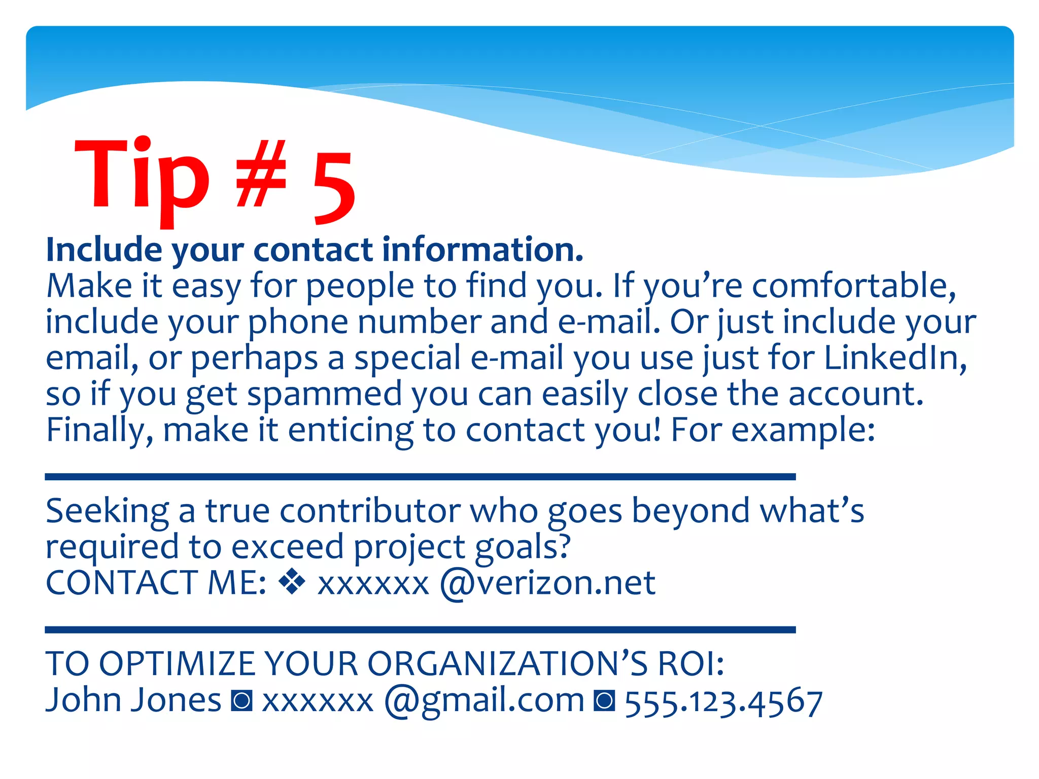 Tip # 5
Include your contact information.
Make it easy for people to find you. If you’re comfortable,
include your phone number and e-mail. Or just include your
email, or perhaps a special e-mail you use just for LinkedIn,
so if you get spammed you can easily close the account.
Finally, make it enticing to contact you! For example:
▬▬▬▬▬▬▬▬▬▬▬▬▬▬▬▬▬▬▬▬
Seeking a true contributor who goes beyond what’s
required to exceed project goals?
CONTACT ME: ❖ xxxxxx @verizon.net
▬▬▬▬▬▬▬▬▬▬▬▬▬▬▬▬▬▬▬▬
TO OPTIMIZE YOUR ORGANIZATION’S ROI:
John Jones ◙ xxxxxx @gmail.com ◙ 555.123.4567
 