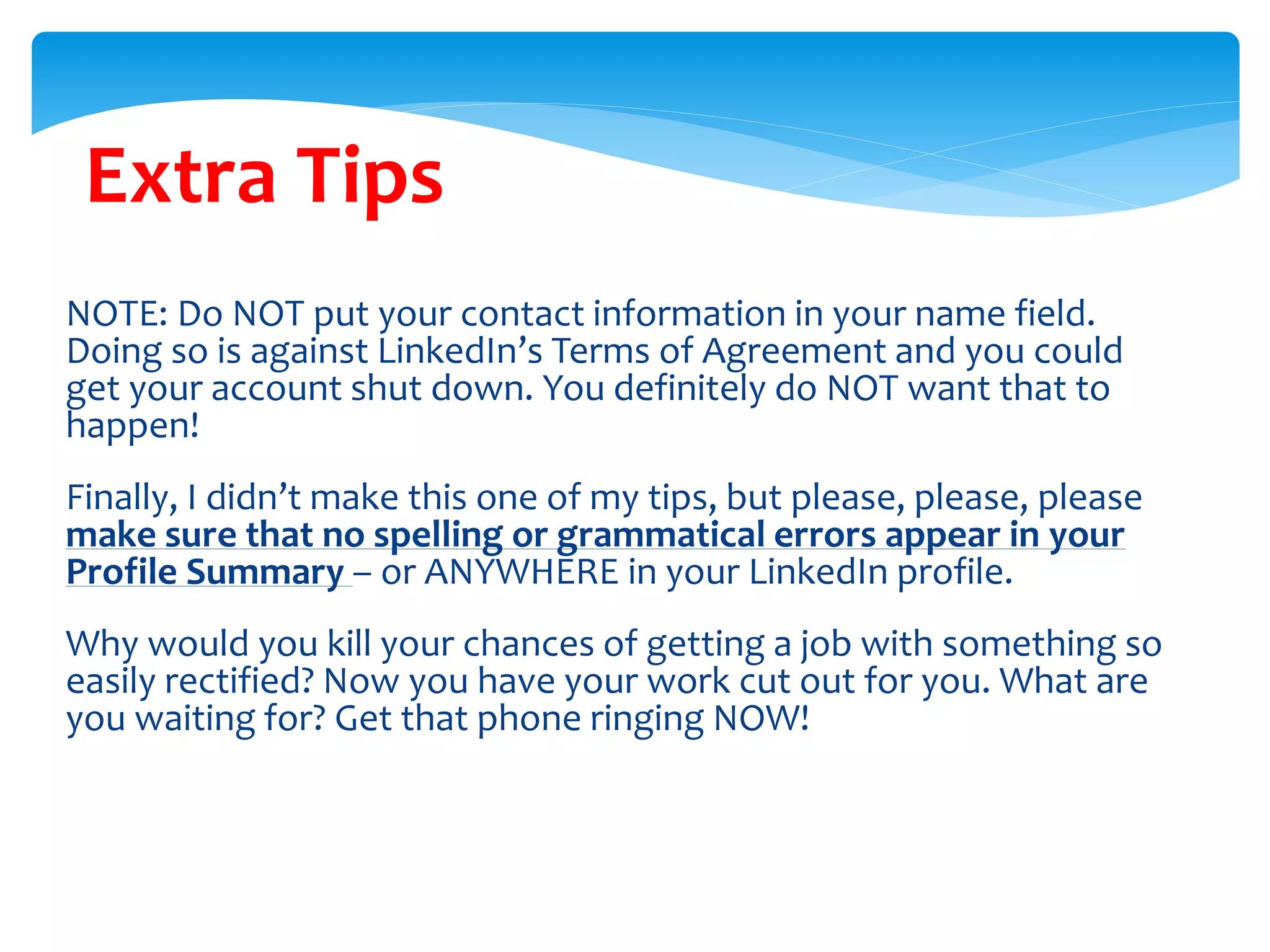 Extra Tips
NOTE: Do NOT put your contact information in your name field.
Doing so is against LinkedIn’s Terms of Agreement and you could
get your account shut down. You definitely do NOT want that to
happen!
Finally, I didn’t make this one of my tips, but please, please, please
make sure that no spelling or grammatical errors appear in your
Profile Summary – or ANYWHERE in your LinkedIn profile.
Why would you kill your chances of getting a job with something so
easily rectified? Now you have your work cut out for you. What are
you waiting for? Get that phone ringing NOW!
 