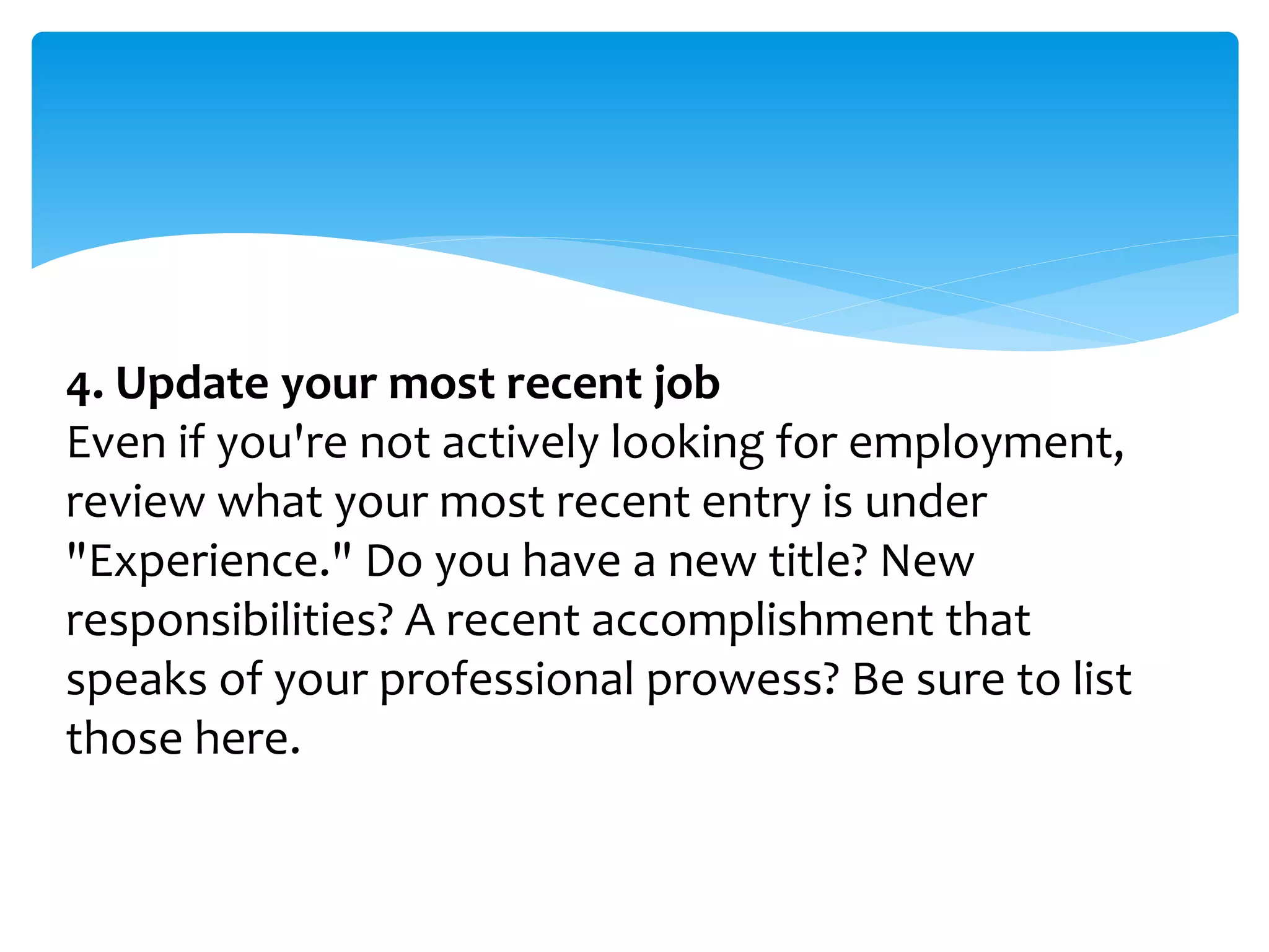 4. Update your most recent job
Even if you're not actively looking for employment,
review what your most recent entry is under
"Experience." Do you have a new title? New
responsibilities? A recent accomplishment that
speaks of your professional prowess? Be sure to list
those here.
 