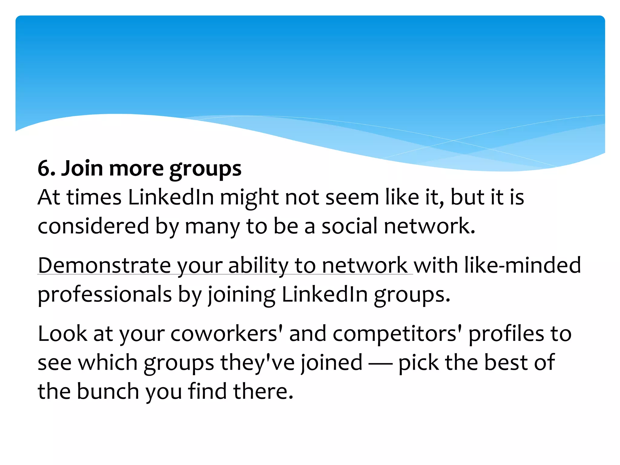 6. Join more groups
At times LinkedIn might not seem like it, but it is
considered by many to be a social network.
Demonstrate your ability to network with like-minded
professionals by joining LinkedIn groups.
Look at your coworkers' and competitors' profiles to
see which groups they've joined — pick the best of
the bunch you find there.
 