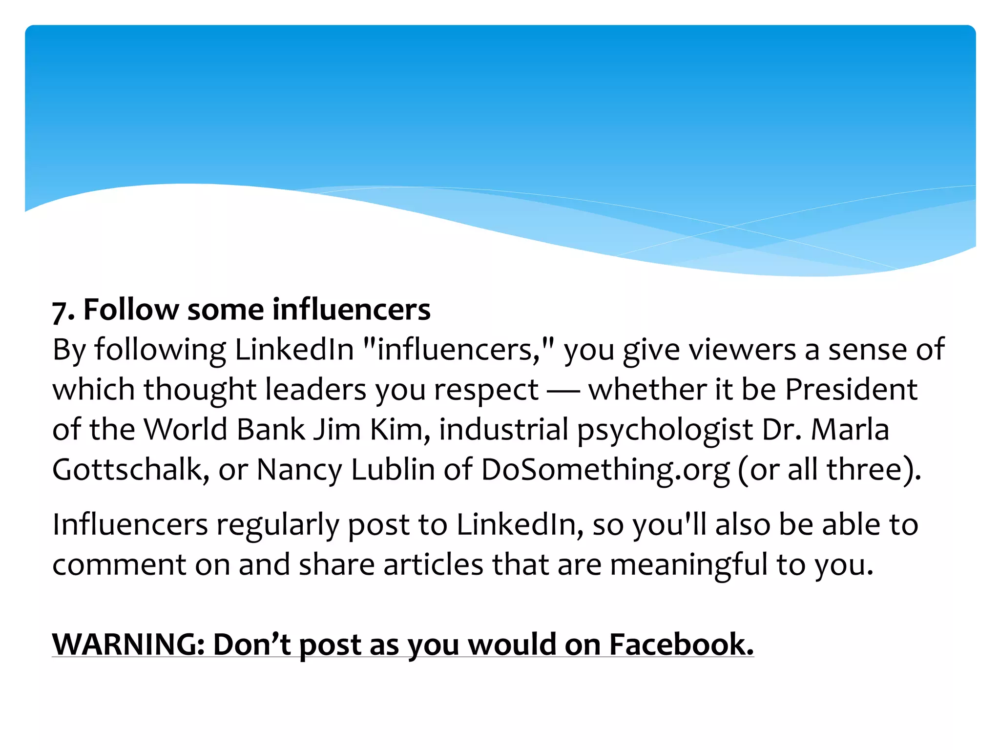 7. Follow some influencers
By following LinkedIn "influencers," you give viewers a sense of
which thought leaders you respect — whether it be President
of the World Bank Jim Kim, industrial psychologist Dr. Marla
Gottschalk, or Nancy Lublin of DoSomething.org (or all three).
Influencers regularly post to LinkedIn, so you'll also be able to
comment on and share articles that are meaningful to you.
WARNING: Don’t post as you would on Facebook.
 