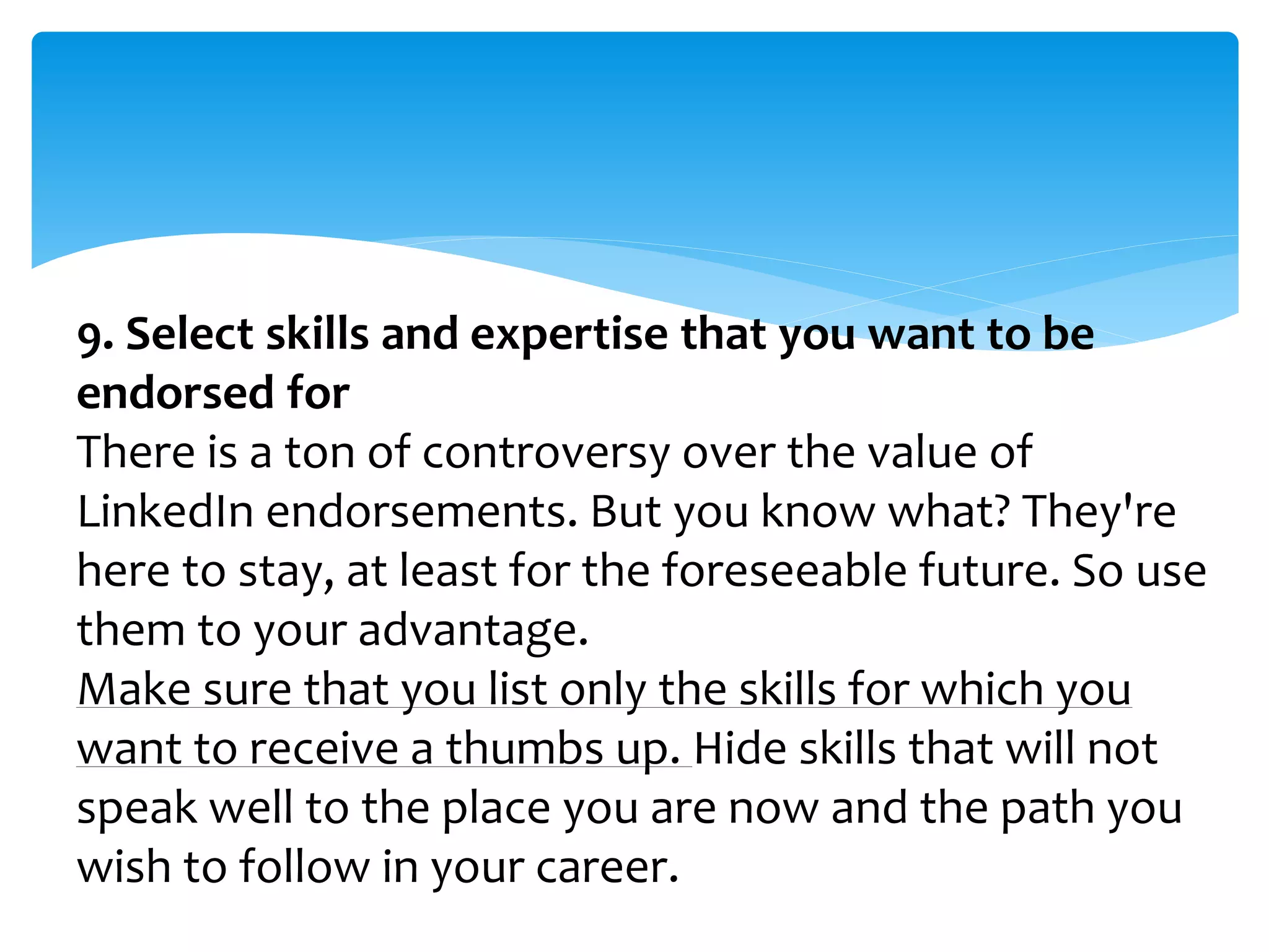 9. Select skills and expertise that you want to be
endorsed for
There is a ton of controversy over the value of
LinkedIn endorsements. But you know what? They're
here to stay, at least for the foreseeable future. So use
them to your advantage.
Make sure that you list only the skills for which you
want to receive a thumbs up. Hide skills that will not
speak well to the place you are now and the path you
wish to follow in your career.
 