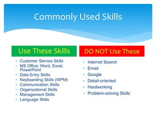 Commonly Used Skills
Use These Skills
 Customer Service Skills
 MS Office: Word, Excel,
PowerPoint
 Data Entry Skills
 Keyboarding Skills (WPM)
 Communication Skills
 Organizational Skills
 Management Skills
 Language Skills
DO NOT Use These
 Internet Search
 Email
 Google
 Detail-oriented
 Hardworking
 Problem-solving Skills
 