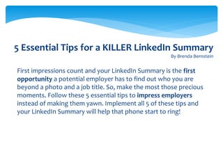 5 Essential Tips for a KILLER LinkedIn Summary
By Brenda Bernstein
First impressions count and your LinkedIn Summary is the first
opportunity a potential employer has to find out who you are
beyond a photo and a job title. So, make the most those precious
moments. Follow these 5 essential tips to impress employers
instead of making them yawn. Implement all 5 of these tips and
your LinkedIn Summary will help that phone start to ring!
 