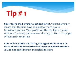 Tip # 1
Never leave the Summary section blank!! A blank Summary
means that the first thing an employer sees is your
Experience section. Your profile will then be like a resume
without a Summary statement at the top, or like a term paper
without an introduction.
How will recruiters and hiring managers know where to
focus or what to concentrate on in your LinkedIn profile if
you do not point them in the right direction?
 
