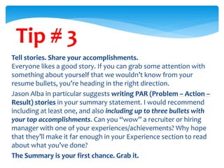 Tip # 3
Tell stories. Share your accomplishments.
Everyone likes a good story. If you can grab some attention with
something about yourself that we wouldn’t know from your
resume bullets, you’re heading in the right direction.
Jason Alba in particular suggests writing PAR (Problem – Action –
Result) stories in your summary statement. I would recommend
including at least one, and also including up to three bullets with
your top accomplishments. Can you “wow” a recruiter or hiring
manager with one of your experiences/achievements? Why hope
that they’ll make it far enough in your Experience section to read
about what you’ve done?
The Summary is your first chance. Grab it.
 