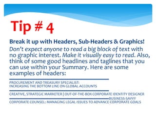 Tip # 4
Break it up with Headers, Sub-Headers & Graphics!
Don’t expect anyone to read a big block of text with
no graphic interest. Make it visually easy to read. Also,
think of some good headlines and taglines that you
can use within your Summary. Here are some
examples of headers:
▬▬▬▬▬▬▬▬▬▬▬▬▬▬▬▬▬▬▬▬▬▬▬▬▬▬▬
PROCUREMENT AND TREASURY SPECIALIST:
INCREASING THE BOTTOM LINE ON GLOBAL ACCOUNTS
▬▬▬▬▬▬▬▬▬▬▬▬▬▬▬▬▬▬▬▬▬▬▬▬▬▬▬
CREATIVE, STRATEGIC MARKETER | OUT-OF-THE-BOX CORPORATE IDENTITY DESIGNER
▬▬▬▬▬▬▬▬▬▬▬▬▬▬▬▬▬▬▬▬▬▬▬▬▬▬▬BUSINESS-SAVVY
CORPORATE COUNSEL: MANAGING LEGAL ISSUES TO ADVANCE CORPORATE GOALS
 