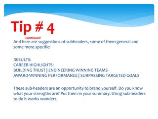 Tip # 4continued
And here are suggestions of subheaders, some of them general and
some more specific:
RESULTS:
CAREER HIGHLIGHTS:
BUILDING TRUST | ENGINEERING WINNING TEAMS
AWARD-WINNING PERFORMANCE | SURPASSING TARGETED GOALS
These sub-headers are an opportunity to brand yourself. Do you know
what your strengths are? Put them in your summary. Using sub-headers
to do it works wonders.
 