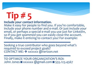 Tip # 5
Include your contact information.
Make it easy for people to find you. If you’re comfortable,
include your phone number and e-mail. Or just include your
email, or perhaps a special e-mail you use just for LinkedIn,
so if you get spammed you can easily close the account.
Finally, make it enticing to contact you! For example:
▬▬▬▬▬▬▬▬▬▬▬▬▬▬▬▬▬▬▬▬
Seeking a true contributor who goes beyond what’s
required to exceed project goals?
CONTACT ME: ❖ xxxxxx @verizon.net
▬▬▬▬▬▬▬▬▬▬▬▬▬▬▬▬▬▬▬▬
TO OPTIMIZE YOUR ORGANIZATION’S ROI:
John Jones ◙ xxxxxx @gmail.com ◙ 555.123.4567
 