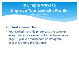 10 Simple Ways to
Improve Your LinkedIn Profile
by Lisa Kalner Williams
1. Upload a decent photo
 Your LinkedIn profile photo sets the tone for
everything else a viewer will experience on your
page — just like match.com or Instagram,
except it’s more professional
 