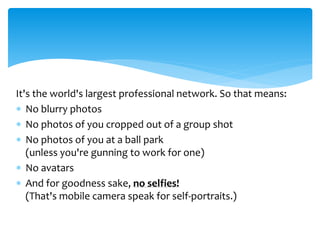 It's the world's largest professional network. So that means:
 No blurry photos
 No photos of you cropped out of a group shot
 No photos of you at a ball park
(unless you're gunning to work for one)
 No avatars
 And for goodness sake, no selfies!
(That's mobile camera speak for self-portraits.)
 