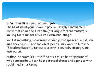 2. Your headline = you, not your job
The headline of your LinkedIn profile is highly searchable. I
know that no one on LinkedIn (or Google for that matter) is
looking for "founder of Sierra Tierra Marketing."
So I list something more search-friendly that speaks of what I do
on a daily basis — and for which people may want to hire me.
"Social media consultant specializing in analysis, strategy, and
instruction.
Author | Speaker | Educator" paints a much better picture of
who I am and how I can help potential clients and agencies with
social media marketing.
 