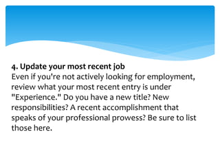 4. Update your most recent job
Even if you're not actively looking for employment,
review what your most recent entry is under
"Experience." Do you have a new title? New
responsibilities? A recent accomplishment that
speaks of your professional prowess? Be sure to list
those here.
 
