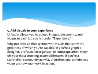5. Add visuals to your experience
LinkedIn allows you to upload images, documents, and
videos to each job you list under "Experience."
Why not liven up that section with visuals that show the
greatness of which you're capable? If you're a graphic
designer, professional organizer, or landscape artist, show
off your most stunning accomplishments. If you're a
storyteller, community activist, or professional athlete, use
video to show your work in action.
 