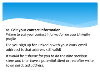 10. Edit your contact information
Where to edit your contact information on your LinkedIn
profile
Did you sign up for LinkedIn with your work email
address? Is that address still valid?
It would be a shame for you to do the nine previous
steps and then have a potential client or recruiter write
to an outdated address.
 