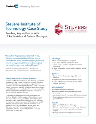 Marketing Solutions




Stevens Institute of
Technology Case Study
 Reaching key audiences with
 LinkedIn Ads and Partner Messages




“ LinkedIn is helping us reach the tech-savvy,
  business-minded individuals that we need to                      Challenge
  connect with. Being able to target geographically                • Raise awareness of degree programs
  as well as by group affiliation, and developing                  • Drive inquiries from prospective students
                                                                   • Create a brand presence in professional online
  the brand presence, are really adding up.”
                                                                     community
 Michael Schinelli, Assistant Vice President for                   • Deliver messages to hard-to-identify graduate degree
 Marketing and Communications, Stevens Institute                     candidates

                                                                   Solution
                                                                   • Deliver Partner Messages to regional LinkedIn
                                                                     members
 Raising awareness of degree programs
                                                                   • Target display ads to relevant LinkedIn Groups
 Founded in 1870, Stevens Institute of Technology is located in
                                                                   • Launch self-serve pay-per-click LinkedIn Ads for
 Hoboken, N.J. just a stone’s throw from midtown Manhattan.
                                                                     message saturation
 The school is well known for its engineering and science
 undergrad and graduate degree programs – but as it began to
 roll out exciting new graduate programs, its marketing experts    Why LinkedIn?
 realized that Stevens needed a boost in awareness, especially     • Tech-savvy,  professional audience
 among professionals considering going back to school for
                                                                   • Abilityto create brand presence across online
 M.B.A. and other graduate degrees.
                                                                     community
 “Our new graduate program, Business Intelligence and              • Members self-identify interests and future career goals
 Analytics (BI&A), is the first program of its kind in the New     • Targeting by geography, education level, jobs, and
 York area, and one of only about 12 in the world,” explains         group affiliations
 Michael Schinelli, Stevens Institute’s assistant vice president
 for marketing and communications. While the school has 43
 different graduate programs, Schinelli decided to focus
                                                                   Results
 marketing efforts on the new BI&A degree, along with              • CTRs  up to 12% for Partner Messages
 Computer Science, Financial Engineering, Systems                  • 21%  open rate for best performing Partner Messages
 Engineering, and M.B.A. graduate programs – “our top              • Increase in information requests for new degree
 performers,” Schinelli says.                                        program
                                                                   • Building conversations with precise audiences
 