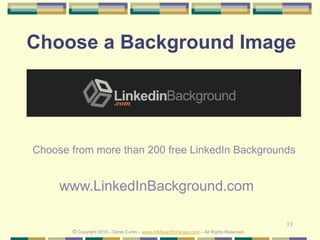 13
Choose a Background Image
Choose from more than 200 free LinkedIn Backgrounds
www.LinkedInBackground.com
© Copyright 2019 – Denis Curtin – www.JobSearchChicago.com – All Rights Reserved
 