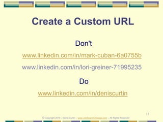 17
Create a Custom URL
Do
www.linkedin.com/in/deniscurtin
Don't
www.linkedin.com/in/mark-cuban-6a0755b
© Copyright 2019 – Denis Curtin – www.JobSearchChicago.com – All Rights Reserved
www.linkedin.com/in/lori-greiner-71995235
 