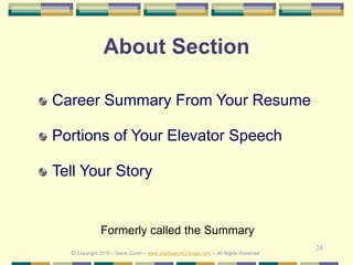 24
About Section
Career Summary From Your Resume
Portions of Your Elevator Speech
Tell Your Story
© Copyright 2019 – Denis Curtin – www.JobSearchChicago.com – All Rights Reserved
Formerly called the Summary
 